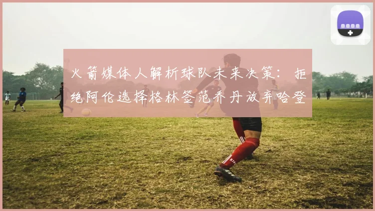 火箭媒体人解析球队未来决策：拒绝阿伦选择格林签范乔丹放弃哈登