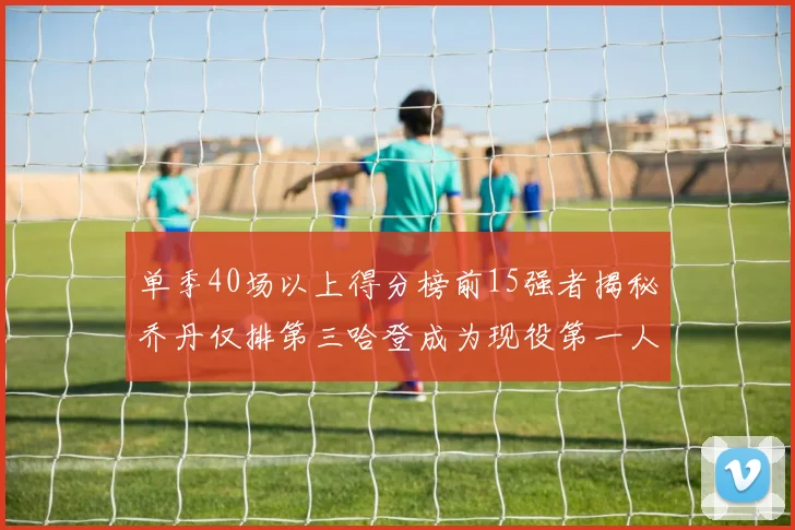 单季40场以上得分榜前15强者揭秘乔丹仅排第三哈登成为现役第一人