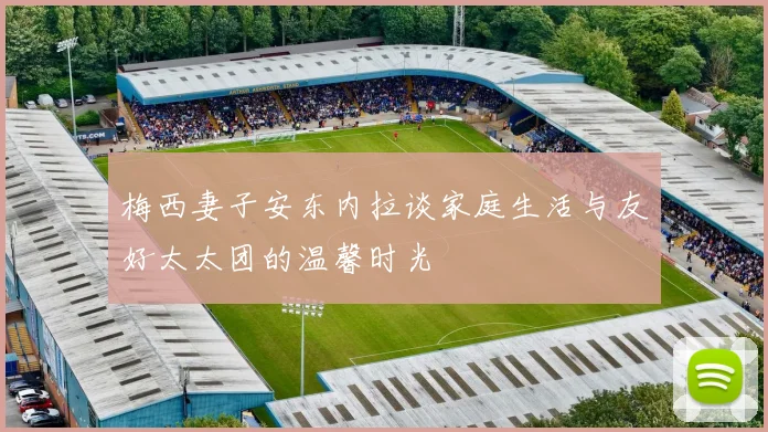 梅西妻子安东内拉谈家庭生活与友好太太团的温馨时光