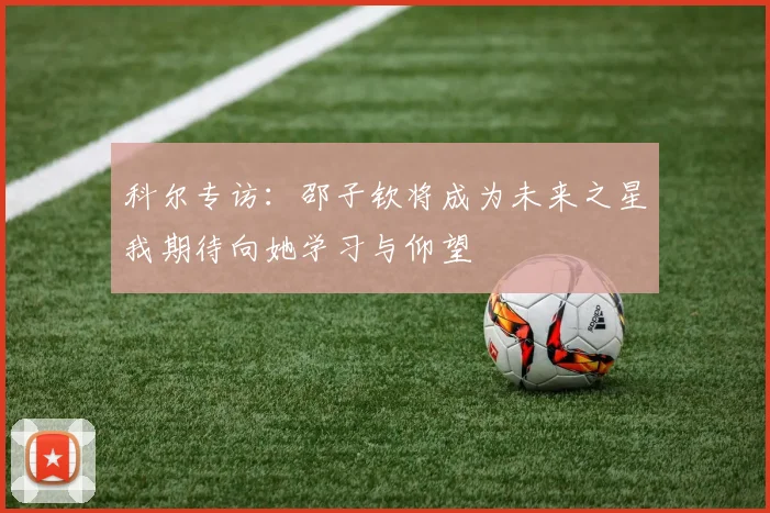科尔专访：邵子钦将成为未来之星我期待向她学习与仰望