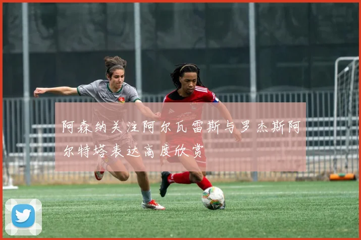 阿森纳关注阿尔瓦雷斯与罗杰斯阿尔特塔表达高度欣赏