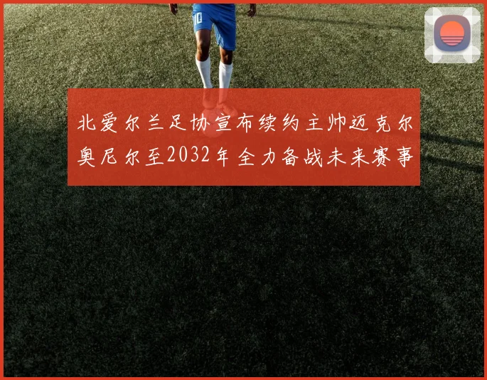 北爱尔兰足协宣布续约主帅迈克尔奥尼尔至2032年全力备战未来赛事