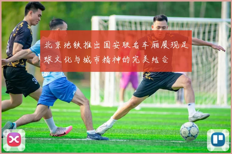 北京地铁推出国安联名车厢展现足球文化与城市精神的完美结合