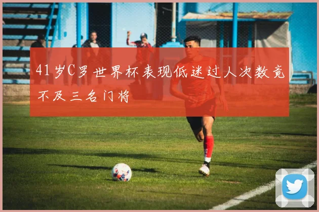 41岁C罗世界杯表现低迷过人次数竟不及三名门将