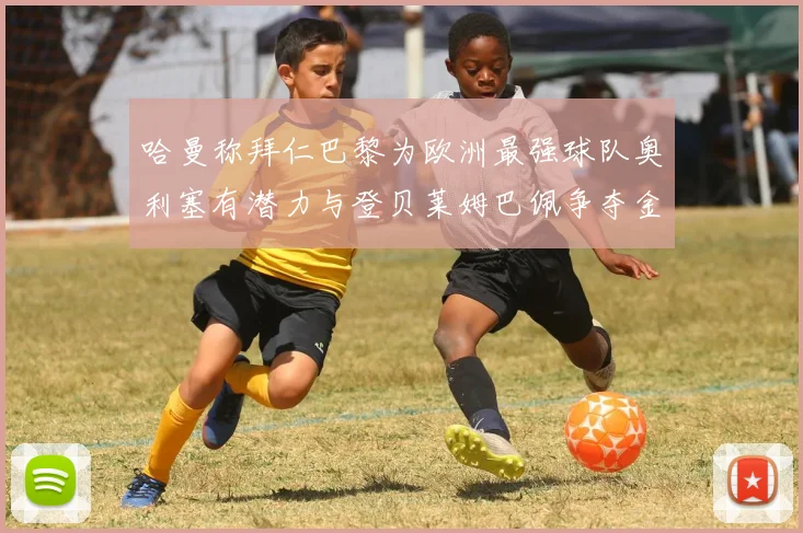 哈曼称拜仁巴黎为欧洲最强球队奥利塞有潜力与登贝莱姆巴佩争夺金球奖