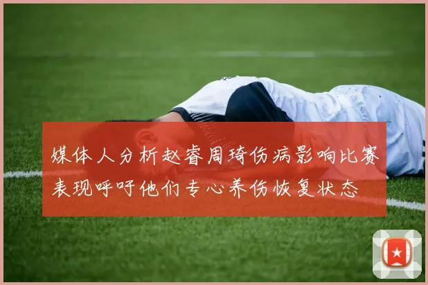 媒体人分析赵睿周琦伤病影响比赛表现呼吁他们专心养伤恢复状态