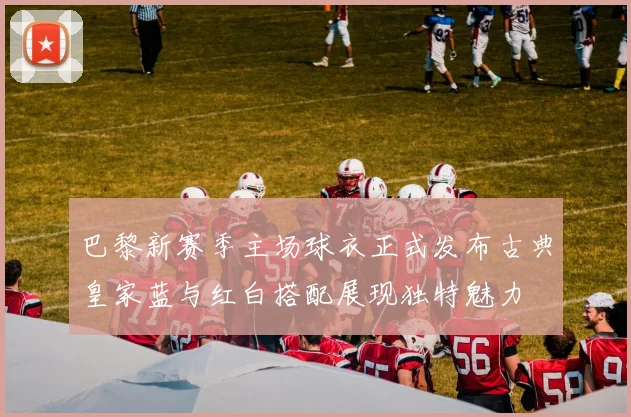 巴黎新赛季主场球衣正式发布古典皇家蓝与红白搭配展现独特魅力
