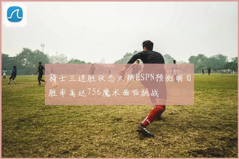 骑士三连胜状态火热ESPN预测明日胜率高达756魔术面临挑战