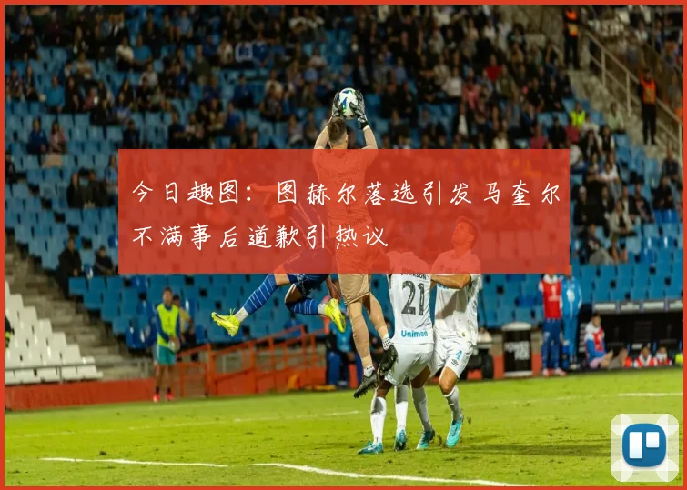 今日趣图：图赫尔落选引发马奎尔不满事后道歉引热议