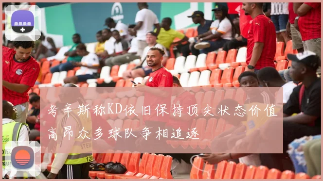 考辛斯称KD依旧保持顶尖状态价值高昂众多球队争相追逐