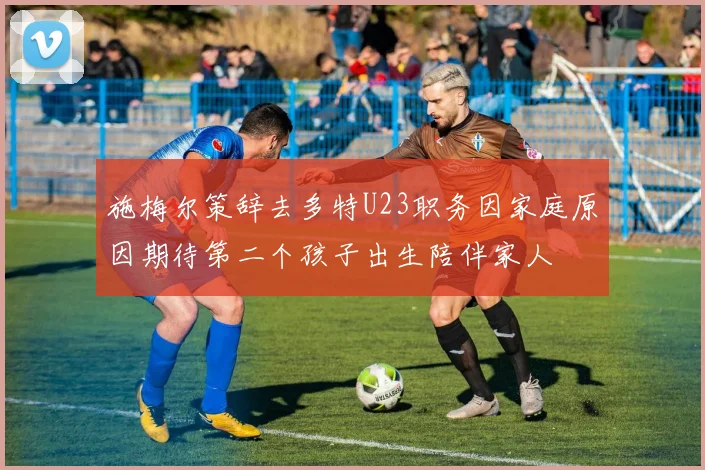 施梅尔策辞去多特U23职务因家庭原因期待第二个孩子出生陪伴家人