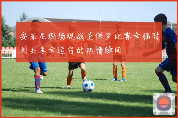 安东尼现场观战圣保罗比赛幸福时刻共享幸运符的热情瞬间