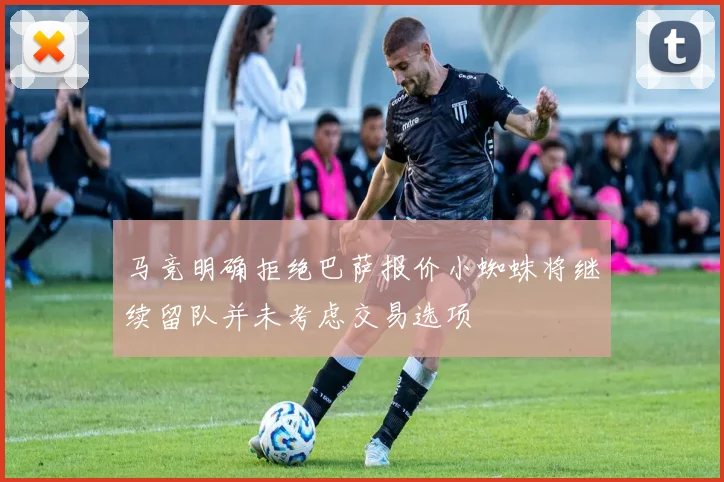 马竞明确拒绝巴萨报价小蜘蛛将继续留队并未考虑交易选项