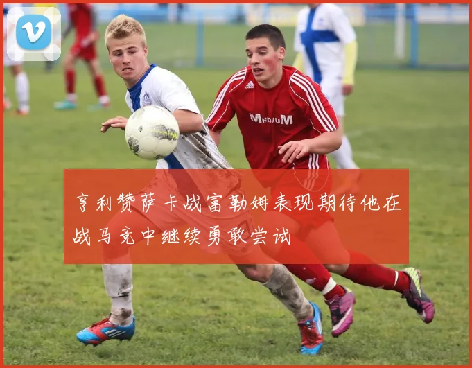 亨利赞萨卡战富勒姆表现期待他在战马竞中继续勇敢尝试