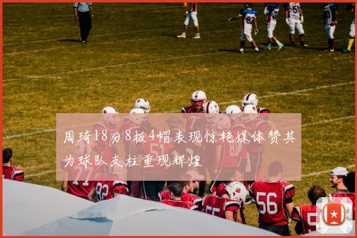 周琦18分8板4帽表现惊艳媒体赞其为球队支柱重现辉煌