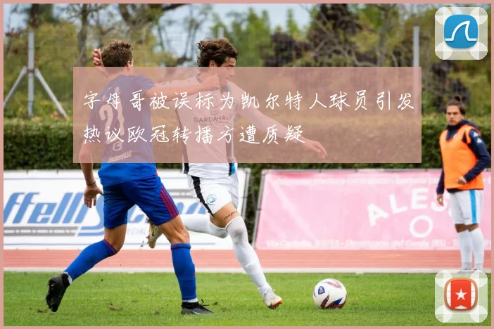 字母哥被误标为凯尔特人球员引发热议欧冠转播方遭质疑