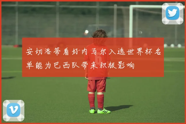 安切洛蒂看好内马尔入选世界杯名单能为巴西队带来积极影响