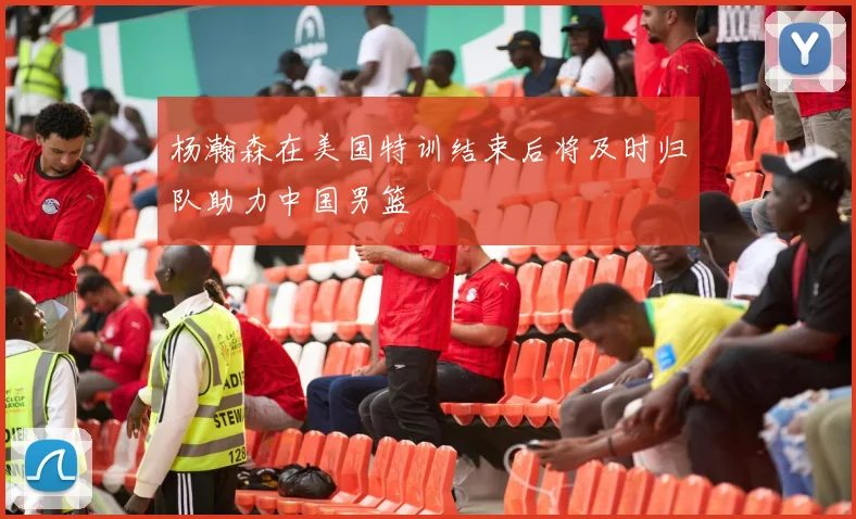 杨瀚森在美国特训结束后将及时归队助力中国男篮